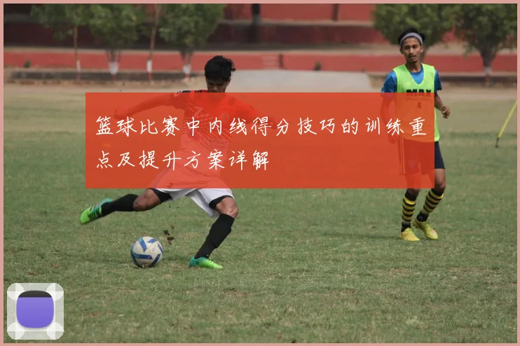 篮球比赛中内线得分技巧的训练重点及提升方案详解