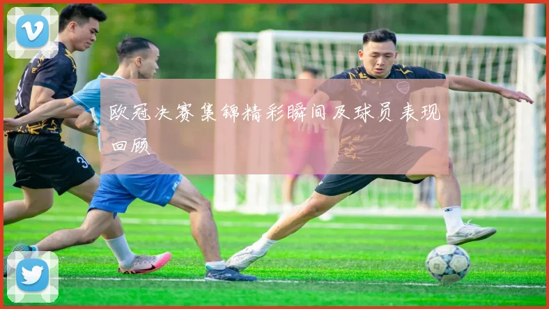欧冠决赛集锦精彩瞬间及球员表现回顾