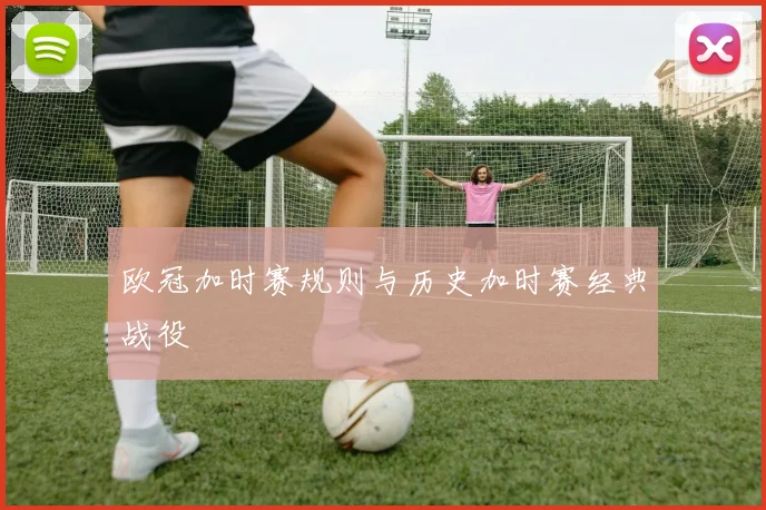 欧冠加时赛规则与历史加时赛经典战役