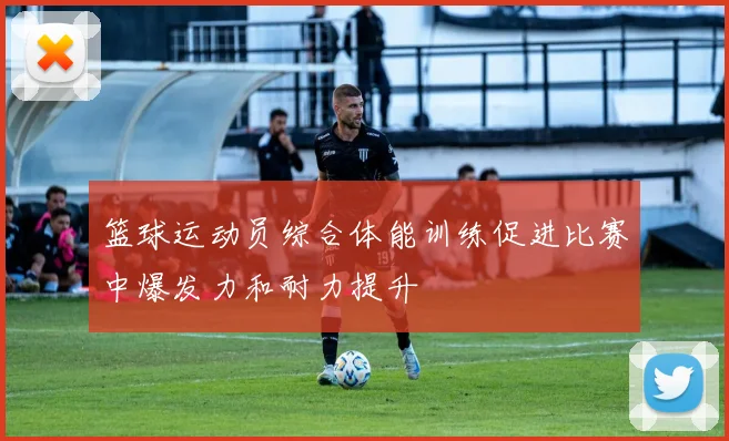 篮球运动员综合体能训练促进比赛中爆发力和耐力提升