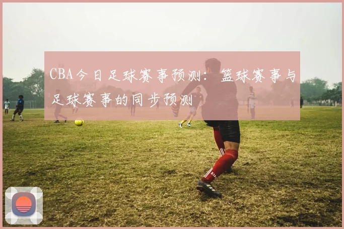 CBA今日足球赛事预测：篮球赛事与足球赛事的同步预测