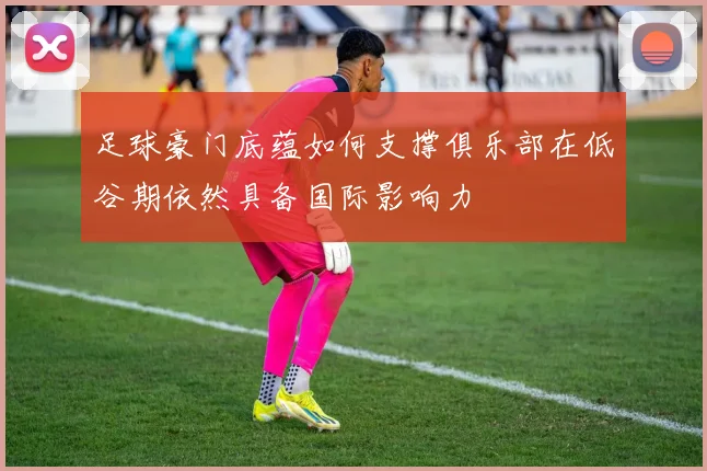 足球豪门底蕴如何支撑俱乐部在低谷期依然具备国际影响力