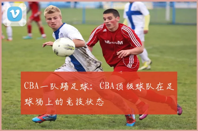 CBA一队踢足球：CBA顶级球队在足球场上的竞技状态