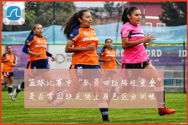 篮球比赛中“队员回防路径重叠”是否常因缺乏场上角色区分训练