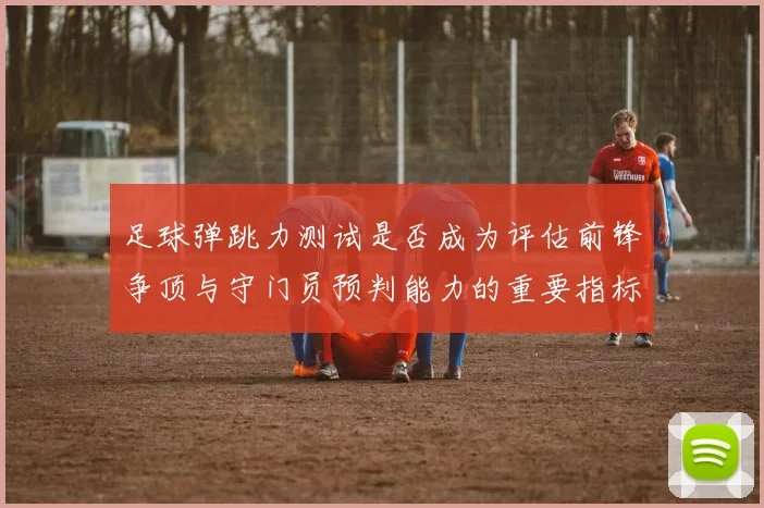足球弹跳力测试是否成为评估前锋争顶与守门员预判能力的重要指标